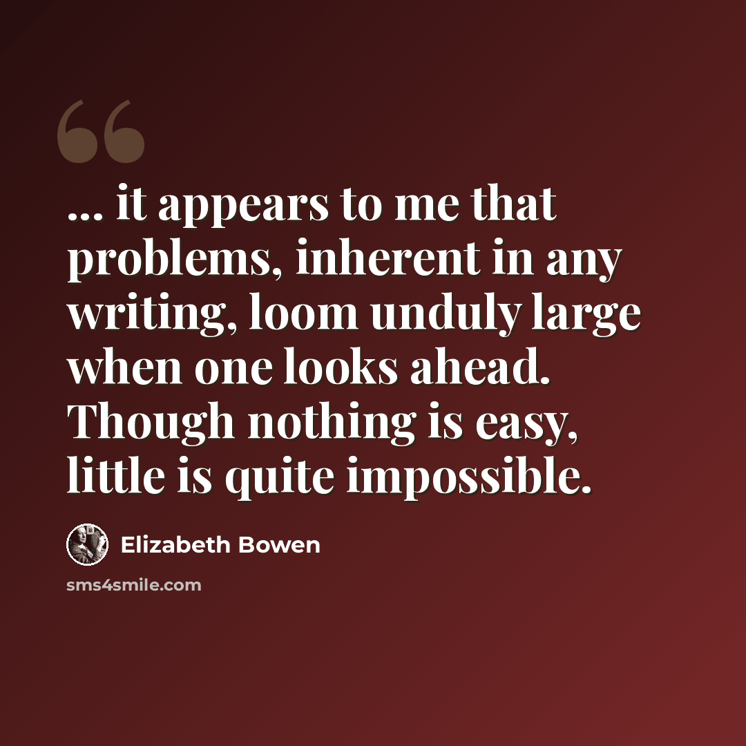 “... it appears to me that problems, inherent in any writing, loom unduly large when one looks ahead. Though nothing is easy, little is quite impossible.” quote by Elizabeth Bowen