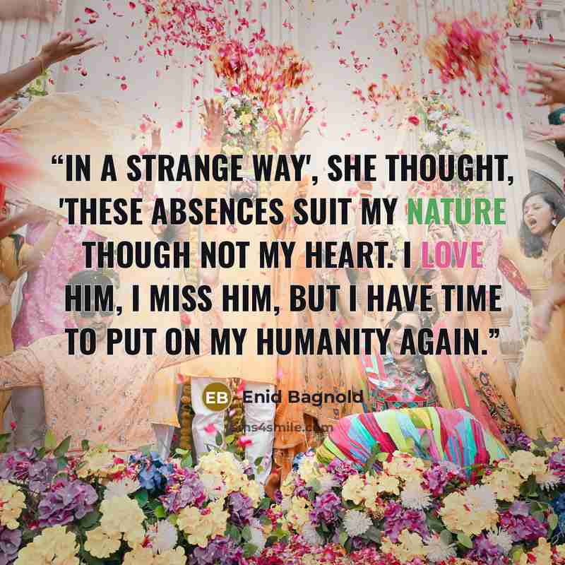 “In a strange way', she thought, 'these absences suit my nature though not my heart. I love him, I miss him, but I have time to put on my humanity again.” quote by Enid Bagnold