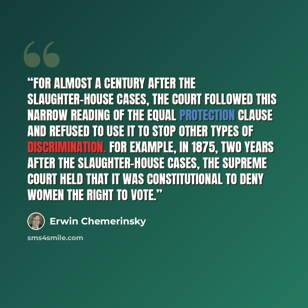 “For almost a century after the Slaughter-House Cases, the Court followed this narrow reading of the Equal Protection Clause and refused to use it to stop other types of discrimination. For example, in 1875, two years after the Slaughter-House Cases, the Supreme Court held that it was…” quote by Erwin Chemerinsky