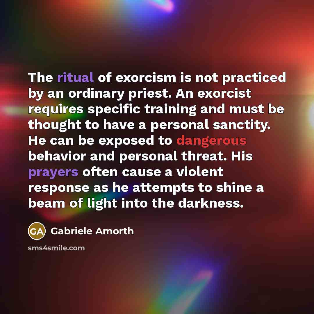 “The ritual of exorcism is not practiced by an ordinary priest. An exorcist requires specific training and must be thought to have a personal sanctity. He can be exposed to dangerous behavior and personal threat. His prayers often cause a violent response as he attempts to shine a beam of light…” quote by Gabriele Amorth