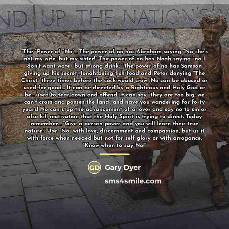 “The “Power of “No”... The power of no has Abraham saying “No she’s not my wife, but my sister!” The power of no has Noah saying “no I don’t want water but strong drink.” The power of no has Samson giving up his secret, Jonah being fish food and Peter denying “The Christ” three times before the…” quote by Gary Dyer