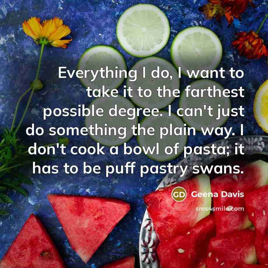 “Everything I do, I want to take it to the farthest possible degree. I can't just do something the plain way. I don't cook a bowl of pasta; it has to be puff pastry swans.” quote by Geena Davis