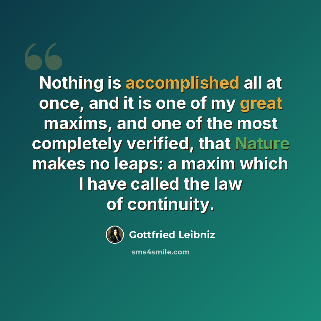 “Nothing is accomplished all at once, and it is one of my great maxims, and one of the most completely verified, that Nature makes no leaps: a maxim which I have called the law of continuity.” quote by Gottfried Leibniz