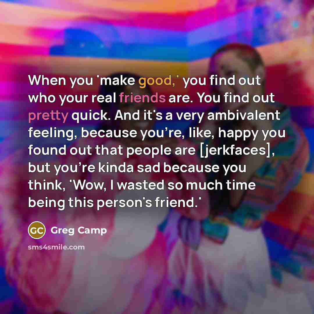 “When you 'make good,' you find out who your real friends are. You find out pretty quick. And it's a very ambivalent feeling, because you're, like, happy you found out that people are [jerkfaces], but you're kinda sad because you think, 'Wow, I wasted so much time being this person's friend.'” quote by Greg Camp