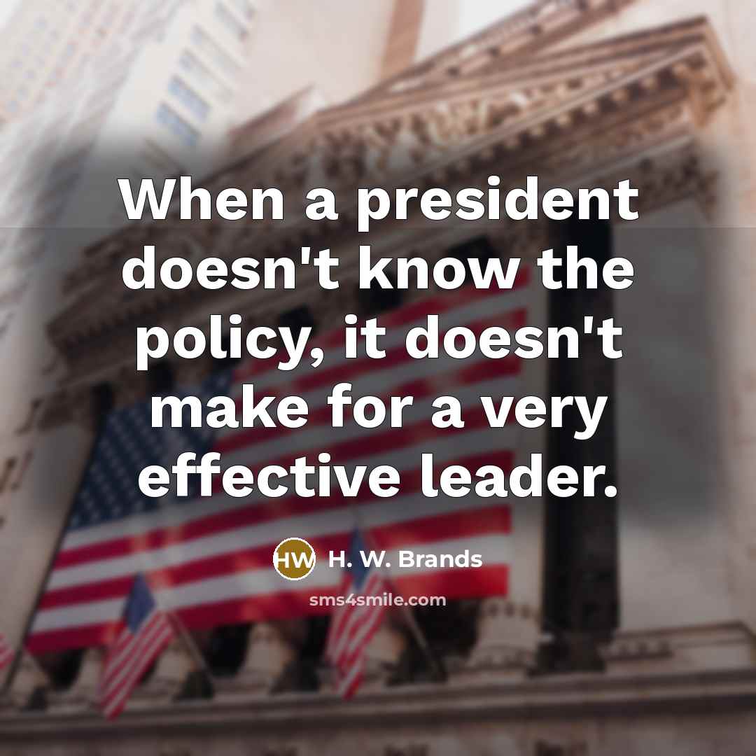“When a president doesn't know the policy, it doesn't make for a very effective leader.” quote by H. W. Brands