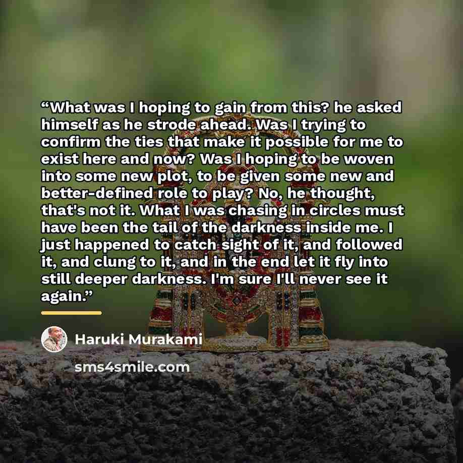 “What was I hoping to gain from this? he asked himself as he strode ahead. Was I trying to confirm the ties that make it possible for me to exist here and now? Was I hoping to be woven into some new plot, to be given some new and better-defined role to play? No, he thought, that's not it. What I…” quote by Haruki Murakami