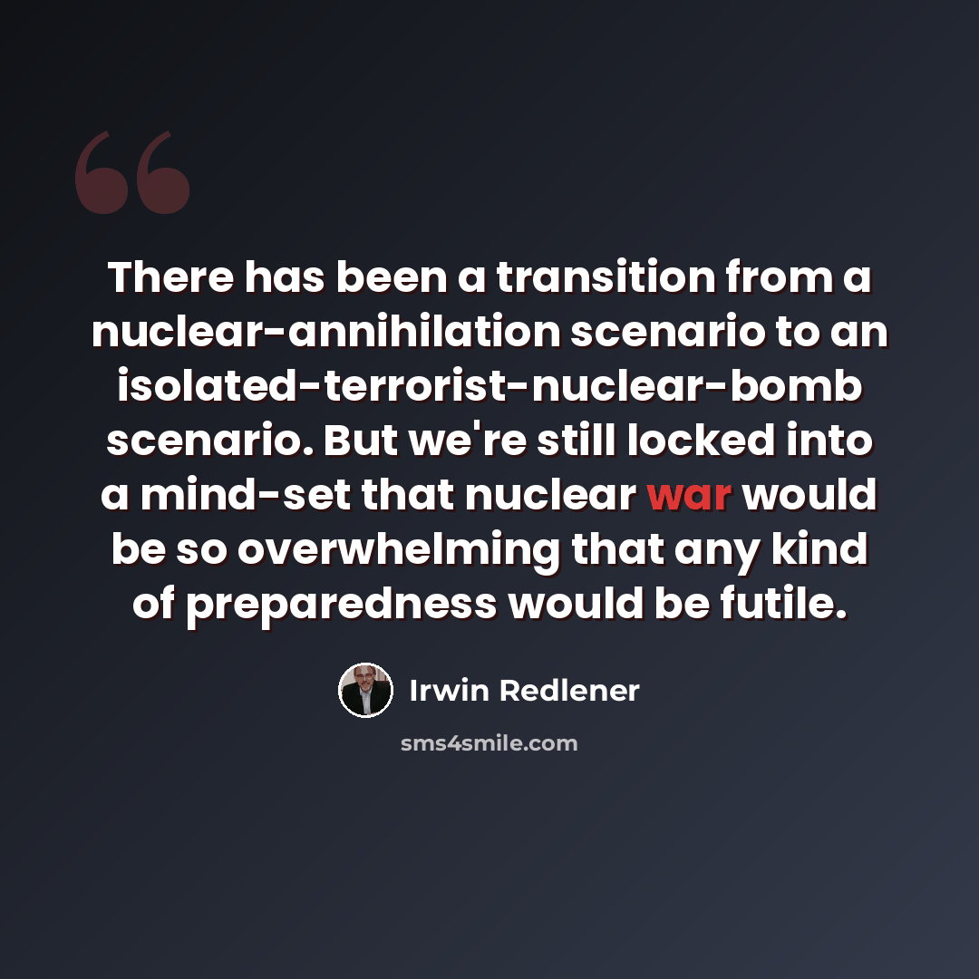 “There has been a transition from a nuclear-annihilation scenario to an isolated-terrorist-nuclear-bomb scenario. But we're still locked into a mind-set that nuclear war would be so overwhelming that any kind of preparedness would be futile.” quote by Irwin Redlener