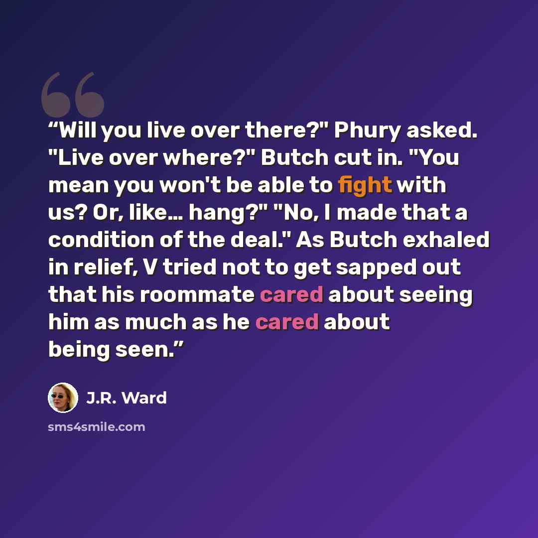 “Will you live over there?" Phury asked. "Live over where?" Butch cut in. "You mean you won't be able to fight with us? Or, like… hang?" "No, I made that a condition of the deal." As Butch exhaled in relief, V tried not to get sapped out that his roommate cared about seeing him as much as he cared…” quote by J.R. Ward