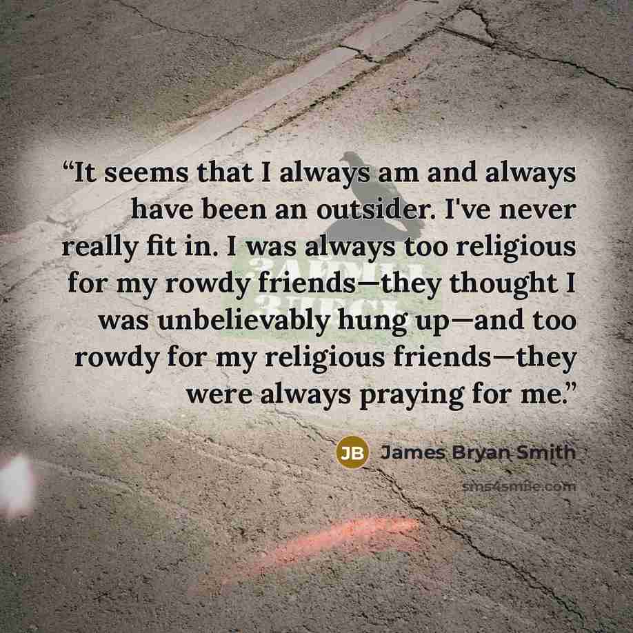 “It seems that I always am and always have been an outsider. I've never really fit in. I was always too religious for my rowdy friends—they thought I was unbelievably hung up—and too rowdy for my religious friends—they were always praying for me.” quote by James Bryan Smith