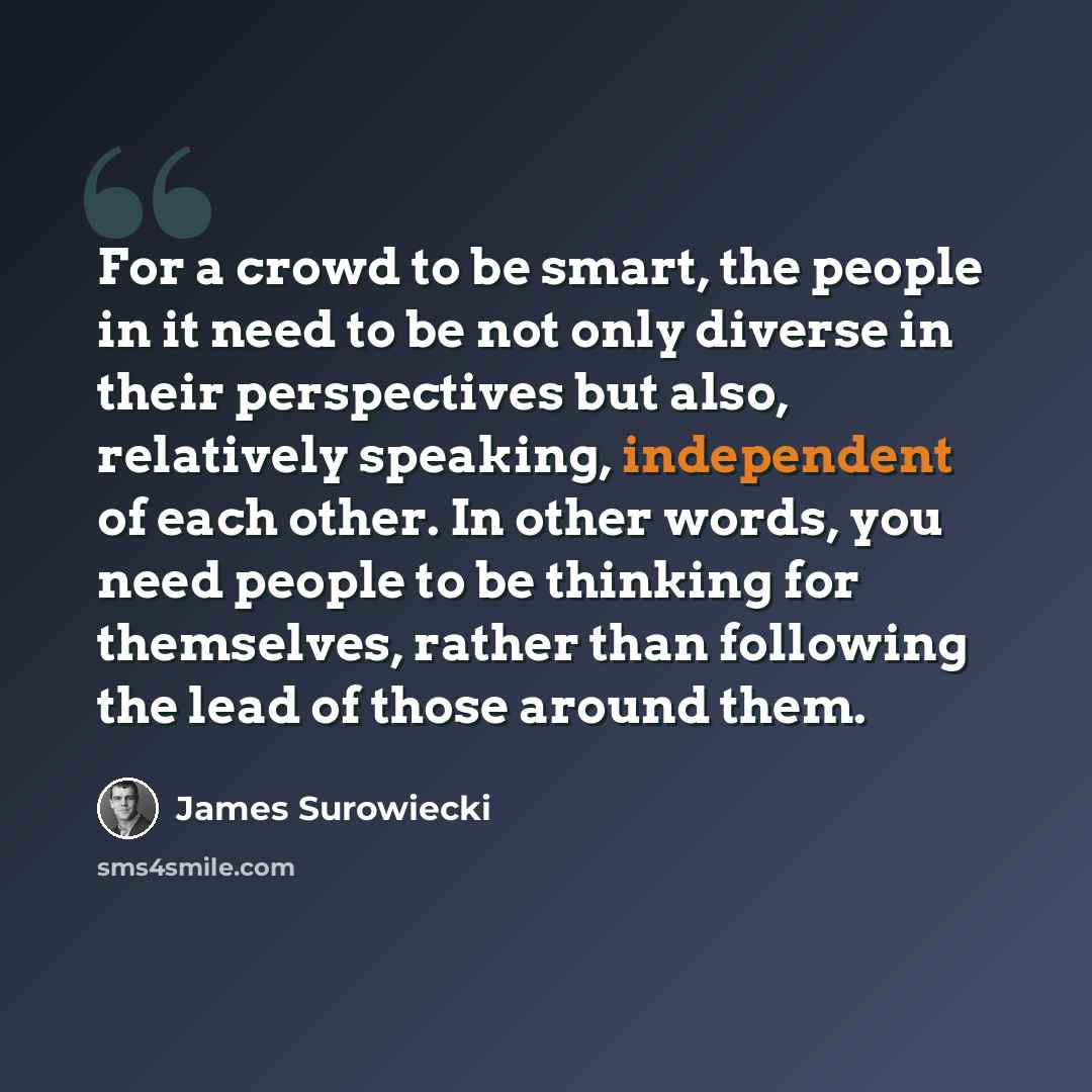 “For a crowd to be smart, the people in it need to be not only diverse in their perspectives but also, relatively speaking, independent of each other. In other words, you need people to be thinking for themselves, rather than following the lead of those around them.” quote by James Surowiecki