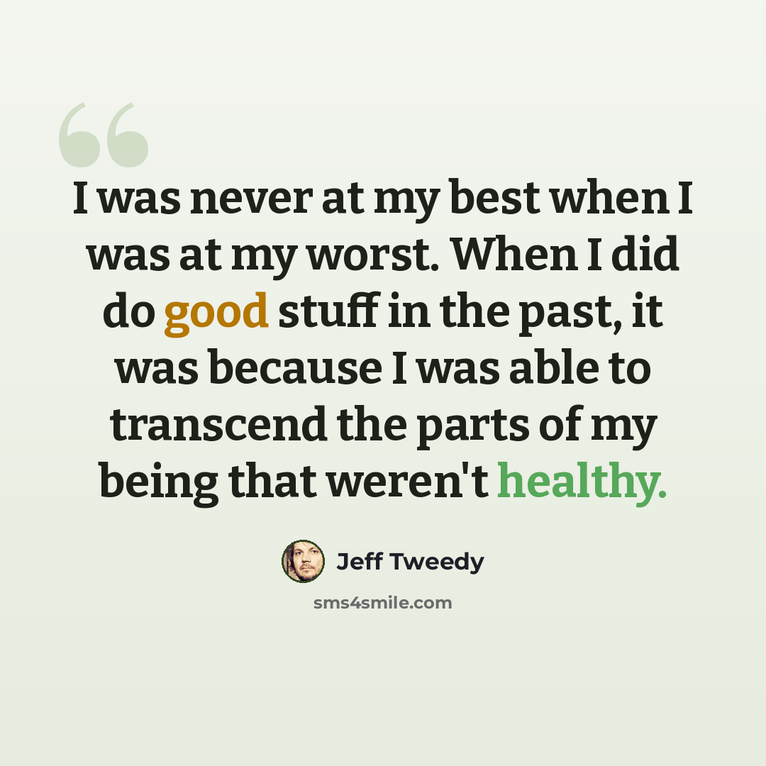 “I was never at my best when I was at my worst. When I did do good stuff in the past, it was because I was able to transcend the parts of my being that weren't healthy.” quote by Jeff Tweedy