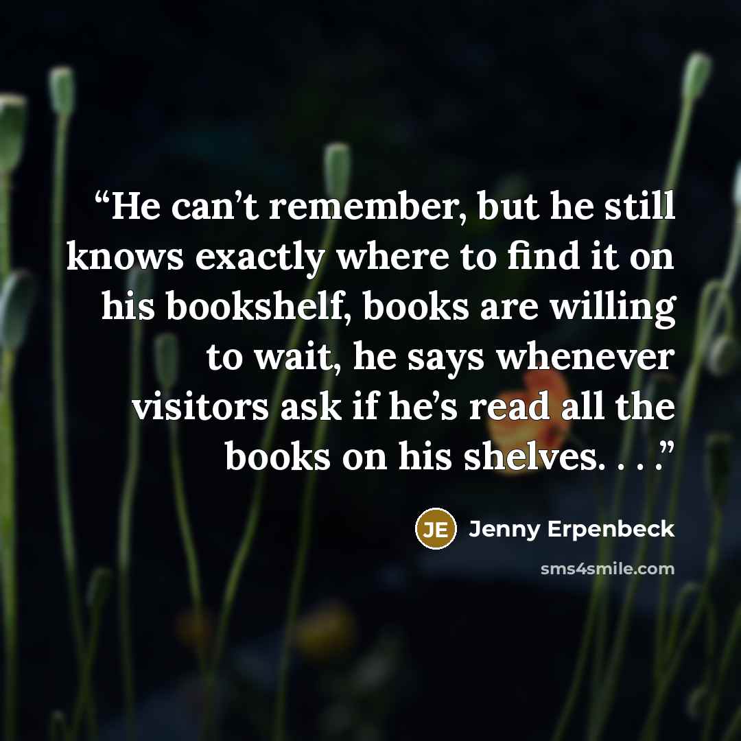 “He can’t remember, but he still knows exactly where to find it on his bookshelf, books are willing to wait, he says whenever visitors ask if he’s read all the books on his shelves. . . .” quote by Jenny Erpenbeck