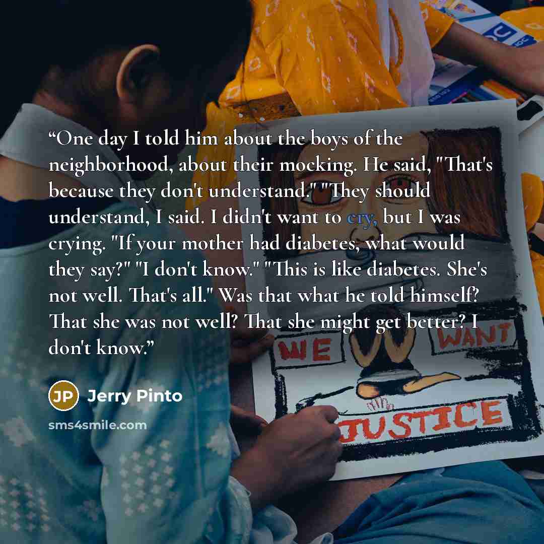 “One day I told him about the boys of the neighborhood, about their mocking. He said, "That's because they don't understand." "They should understand, I said. I didn't want to cry, but I was crying. "If your mother had diabetes, what would they say?" "I don't know." "This is like diabetes. She's…” quote by Jerry Pinto