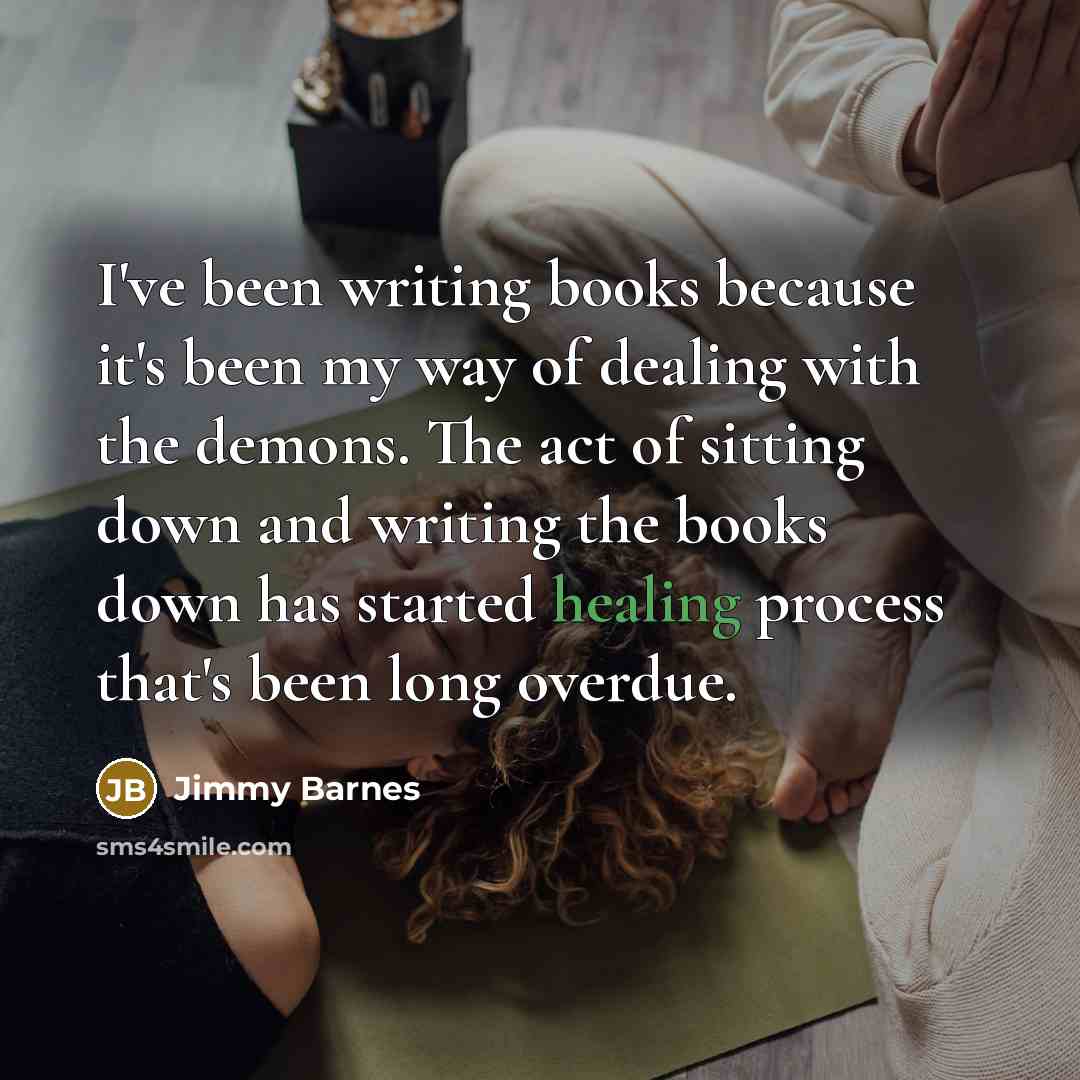 “I've been writing books because it's been my way of dealing with the demons. The act of sitting down and writing the books down has started healing process that's been long overdue.” quote by Jimmy Barnes