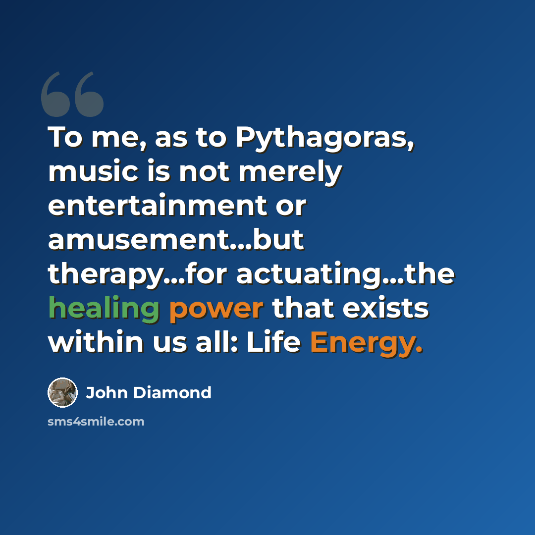 “To me, as to Pythagoras, music is not merely entertainment or amusement...but therapy...for actuating...the healing power that exists within us all: Life Energy.” quote by John Diamond