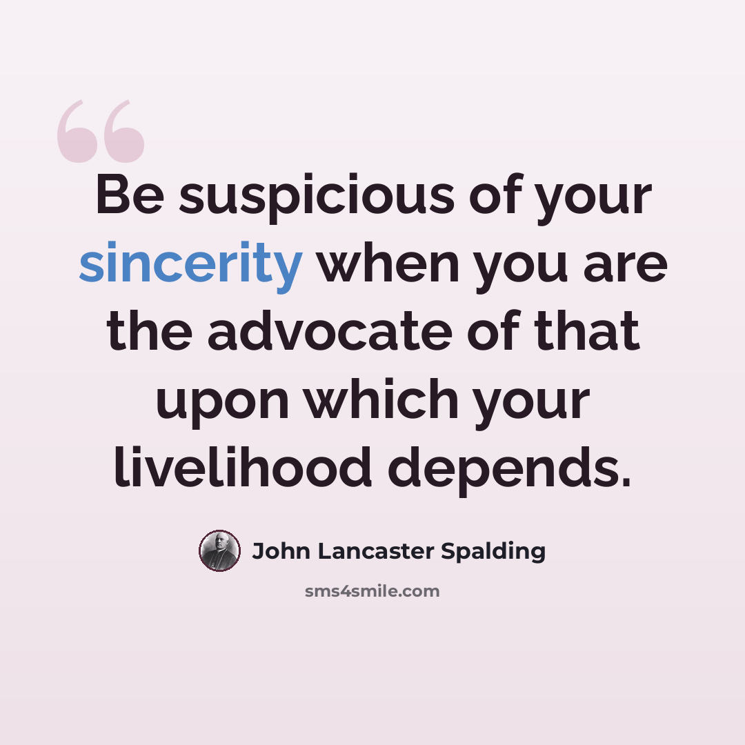 “Be suspicious of your sincerity when you are the advocate of that upon which your livelihood depends.” quote by John Lancaster Spalding