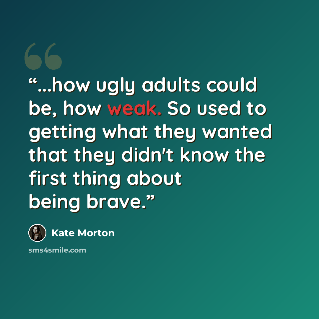 “...how ugly adults could be, how weak. So used to getting what they wanted that they didn't know the first thing about being brave.” quote by Kate Morton