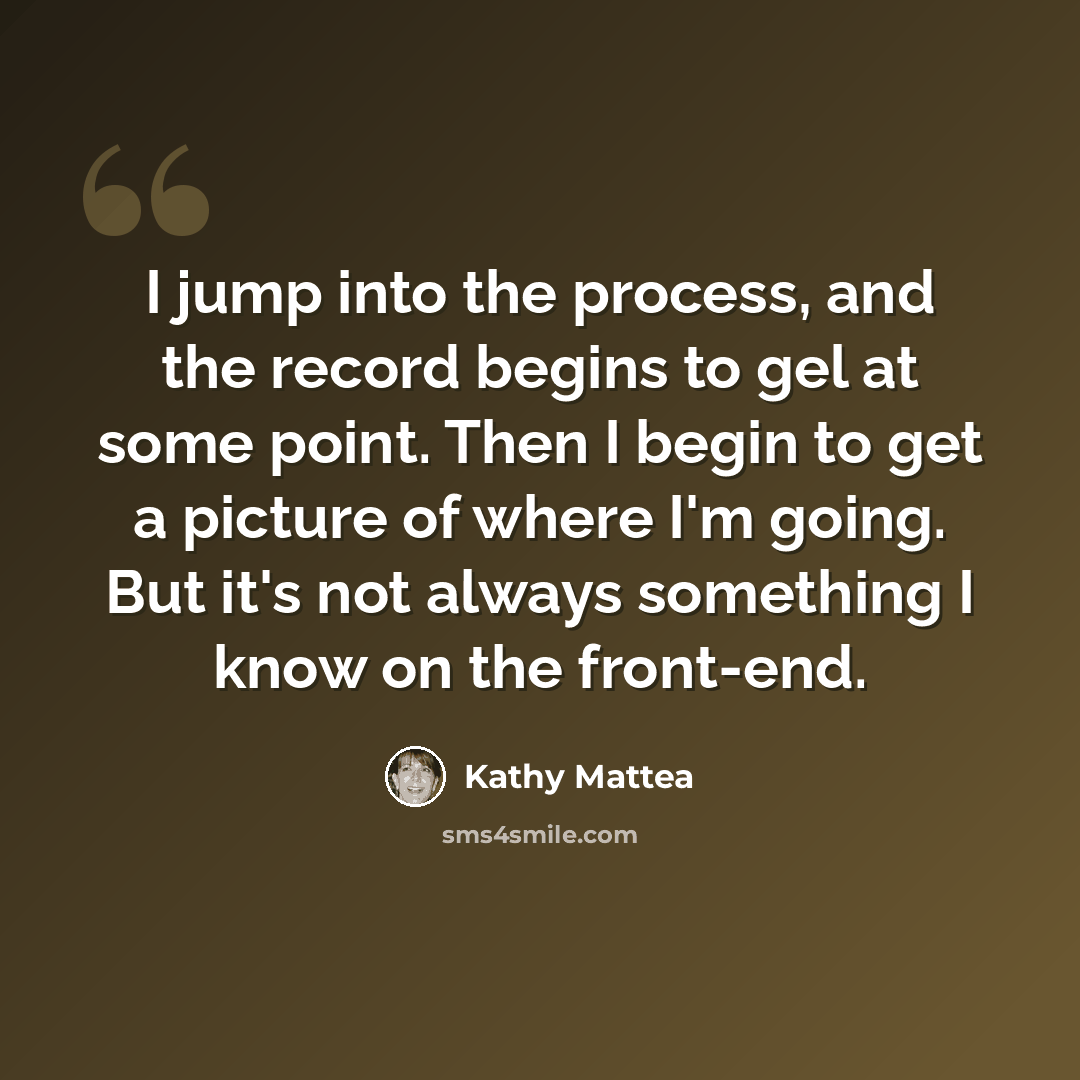 “I jump into the process, and the record begins to gel at some point. Then I begin to get a picture of where I'm going. But it's not always something I know on the front-end.” quote by Kathy Mattea