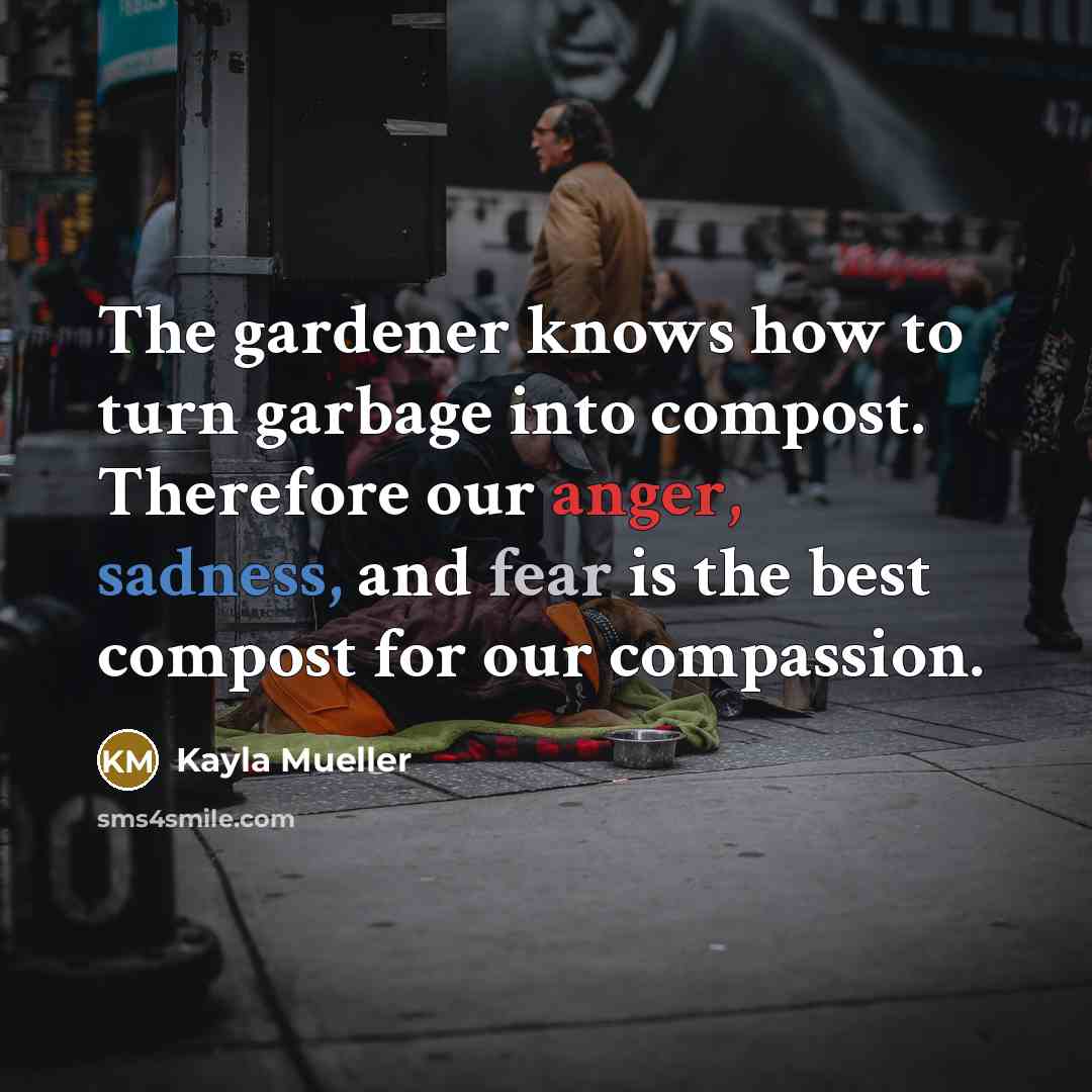 “The gardener knows how to turn garbage into compost. Therefore our anger, sadness, and fear is the best compost for our compassion.” quote by Kayla Mueller