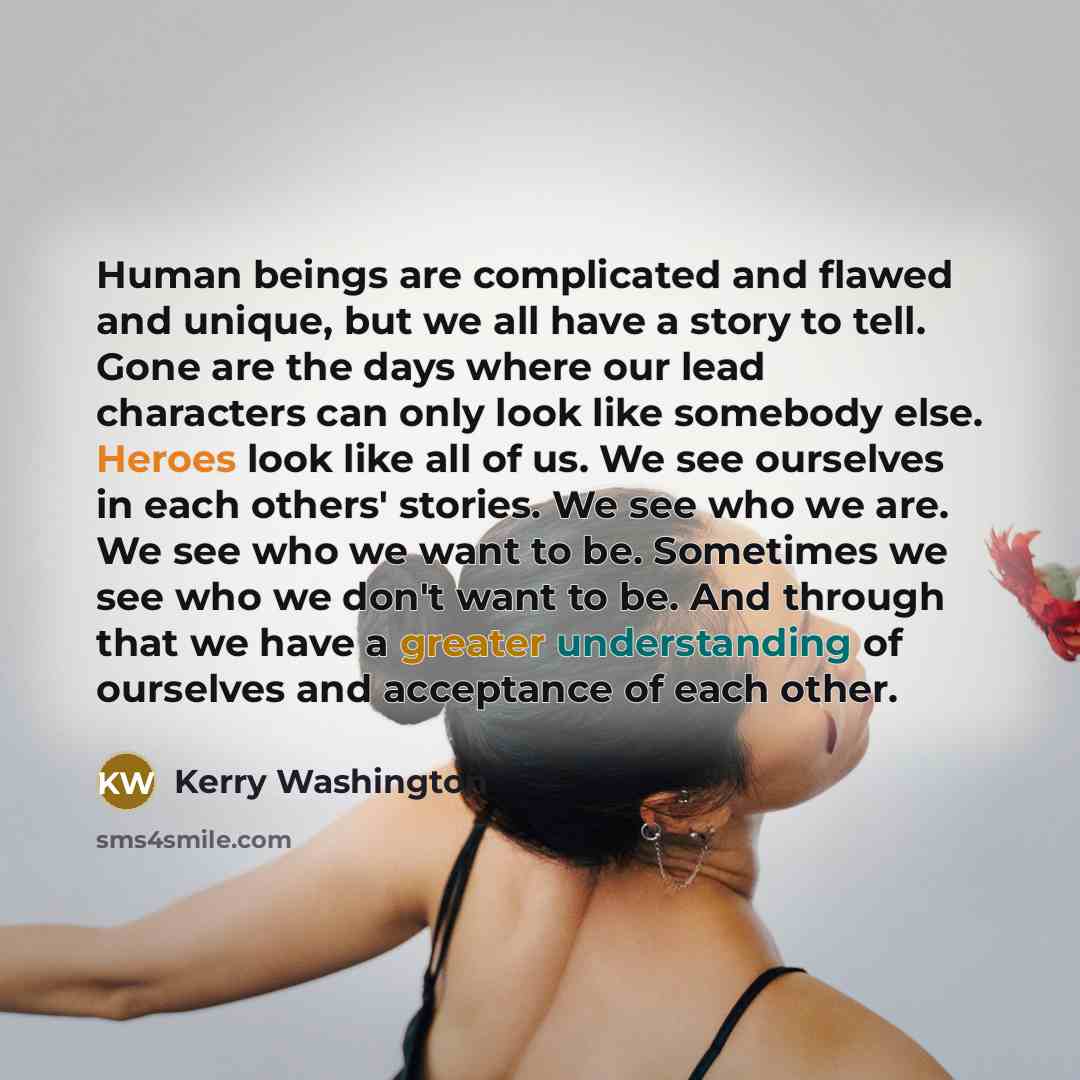 “Human beings are complicated and flawed and unique, but we all have a story to tell. Gone are the days where our lead characters can only look like somebody else. Heroes look like all of us. We see ourselves in each others' stories. We see who we are. We see who we want to be. Sometimes we see who…” quote by Kerry Washington