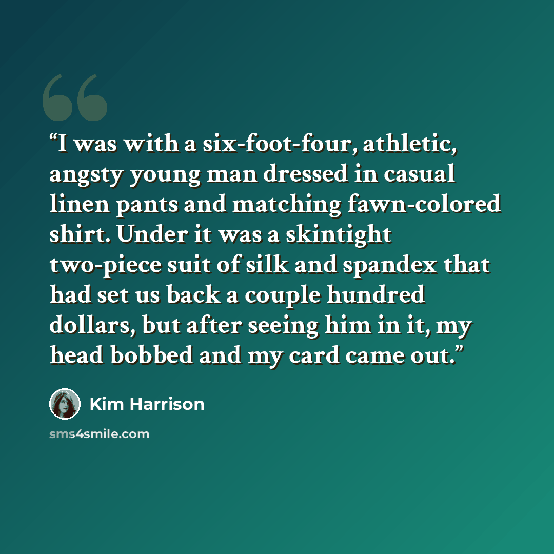 “I was with a six-foot-four, athletic, angsty young man dressed in casual linen pants and matching fawn-colored shirt. Under it was a skintight two-piece suit of silk and spandex that had set us back a couple hundred dollars, but after seeing him in it, my head bobbed and my card came out.” quote by Kim Harrison