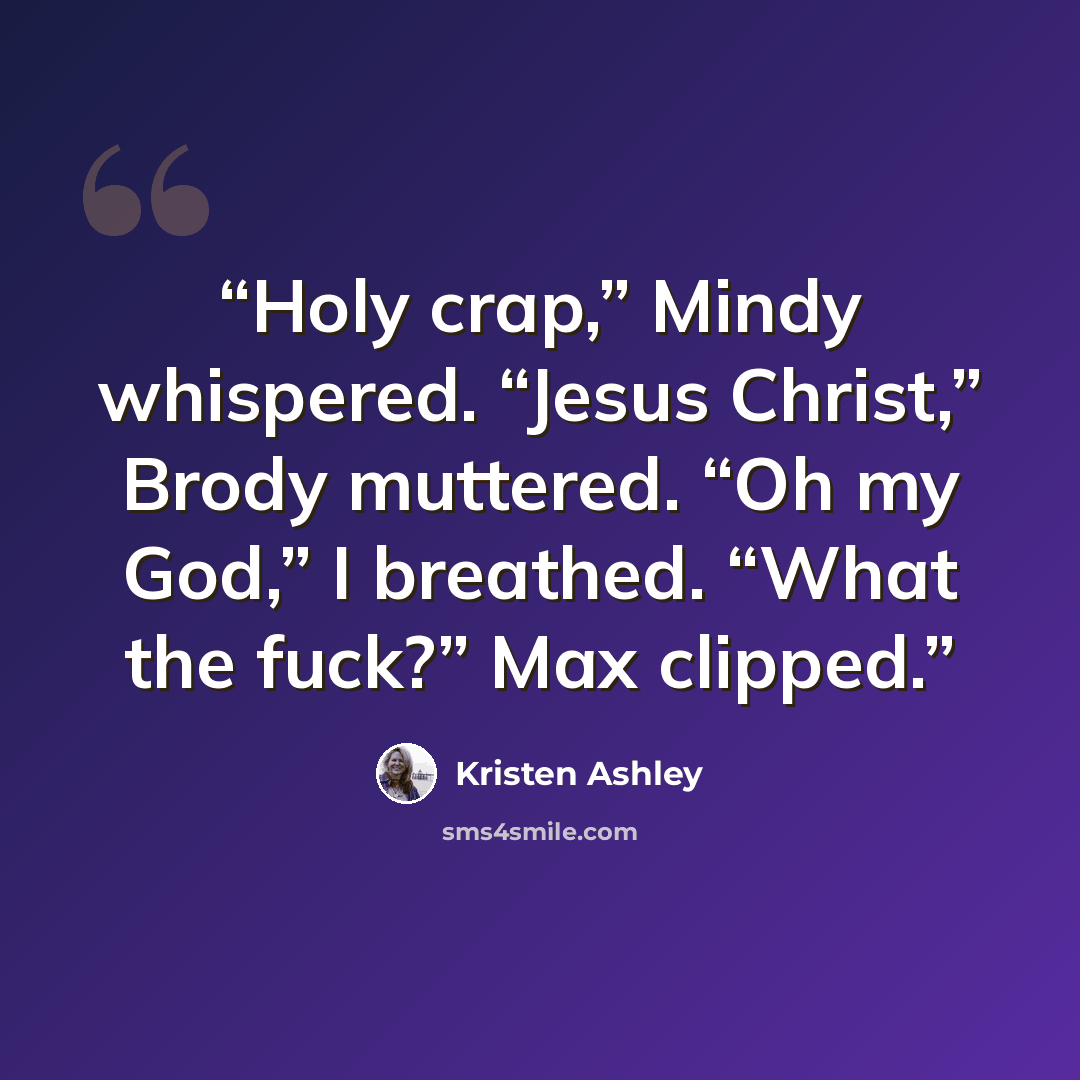 “Holy crap,” Mindy whispered. “Jesus Christ,” Brody muttered. “Oh my God,” I breathed. “What the fuck?” Max clipped.” quote by Kristen Ashley