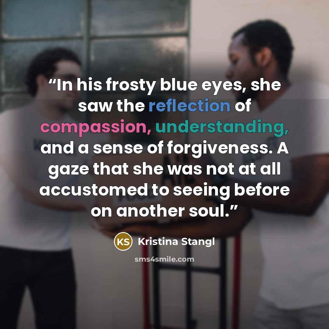 “In his frosty blue eyes, she saw the reflection of compassion, understanding, and a sense of forgiveness. A gaze that she was not at all accustomed to seeing before on another soul.” quote by Kristina Stangl