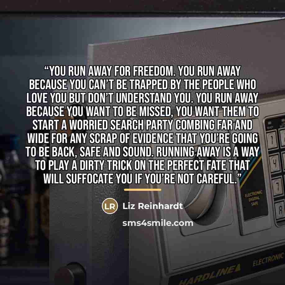 “You run away for freedom. You run away because you can’t be trapped by the people who love you but don’t understand you. You run away because you want to be missed, you want them to start a worried search party combing far and wide for any scrap of evidence that you’re going to be back, safe and…” quote by Liz Reinhardt