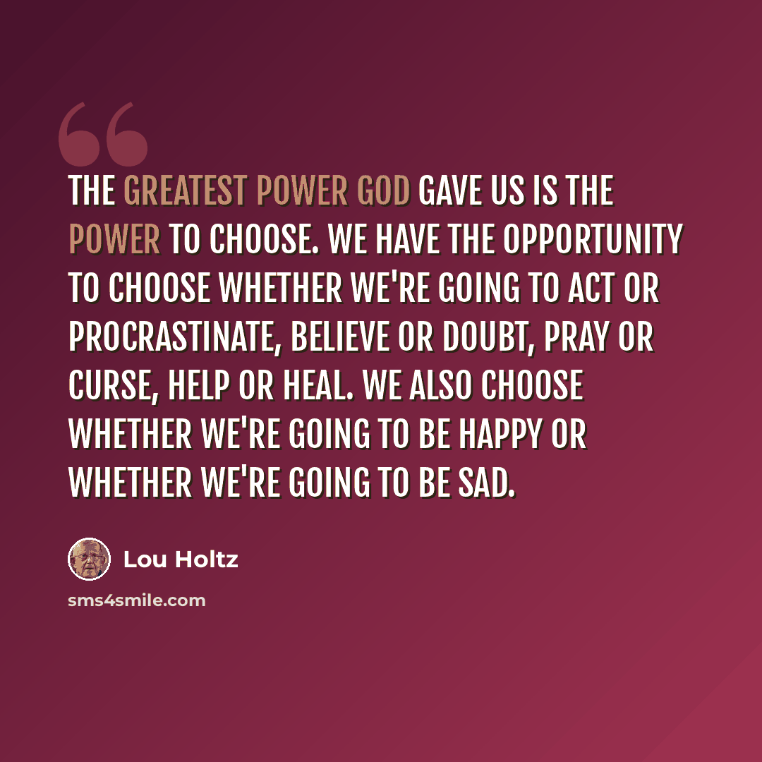“The greatest power God gave us is the power to choose. We have the opportunity to choose whether we're going to act or procrastinate, believe or doubt, pray or curse, help or heal. We also choose whether we're going to be happy or whether we're going to be sad.” quote by Lou Holtz