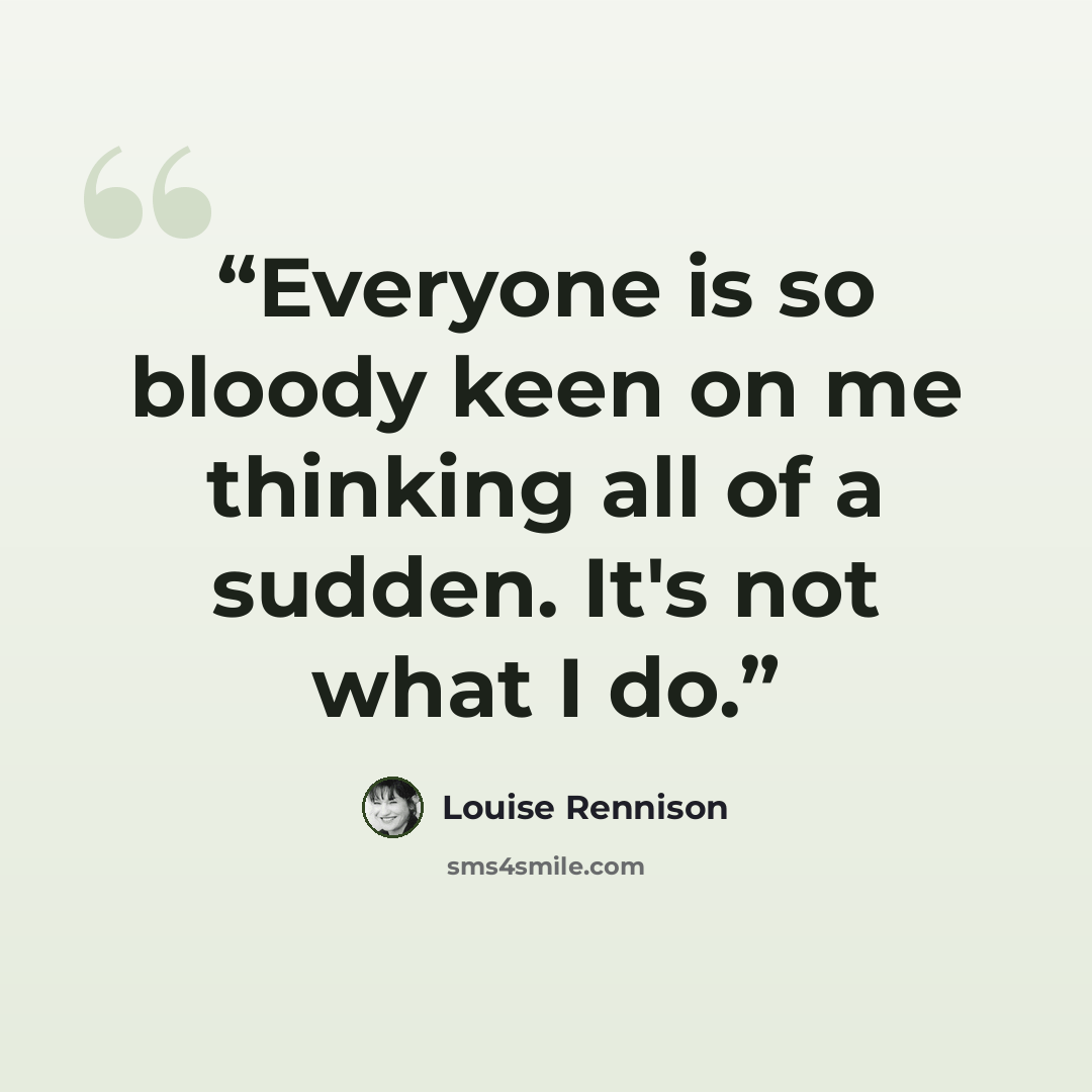 “Everyone is so bloody keen on me thinking all of a sudden. It's not what I do.” quote by Louise Rennison