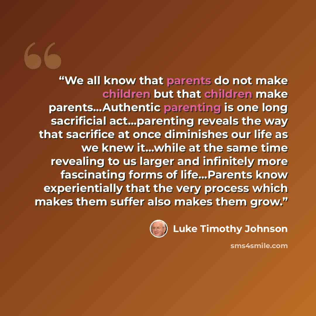 “We all know that parents do not make children but that children make parents…Authentic parenting is one long sacrificial act…parenting reveals the way that sacrifice at once diminishes our life as we knew it…while at the same time revealing to us larger and infinitely more fascinating forms of…” quote by Luke Timothy Johnson