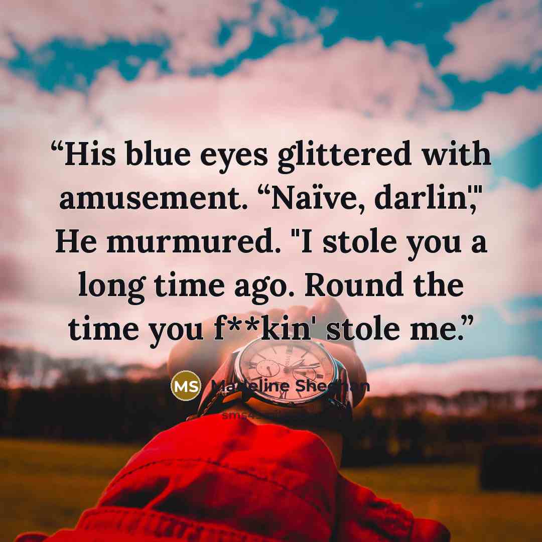 “His blue eyes glittered with amusement. “Naïve, darlin'," He murmured. "I stole you a long time ago. Round the time you f**kin' stole me.” quote by Madeline Sheehan