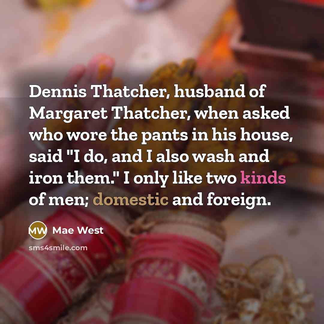“Dennis Thatcher, husband of Margaret Thatcher, when asked who wore the pants in his house, said "I do, and I also wash and iron them." I only like two kinds of men; domestic and foreign.” quote by Mae West