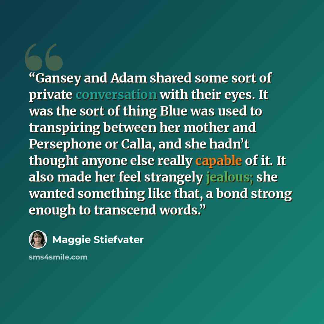 “Gansey and Adam shared some sort of private conversation with their eyes. It was the sort of thing Blue was used to transpiring between her mother and Persephone or Calla, and she hadn’t thought anyone else really capable of it. It also made her feel strangely jealous; she wanted something like…” quote by Maggie Stiefvater