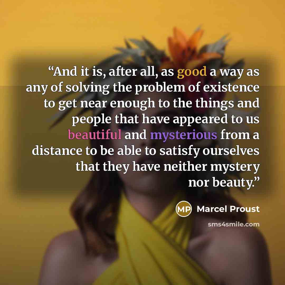 “And it is, after all, as good a way as any of solving the problem of existence to get near enough to the things and people that have appeared to us beautiful and mysterious from a distance to be able to satisfy ourselves that they have neither mystery nor beauty.” quote by Marcel Proust