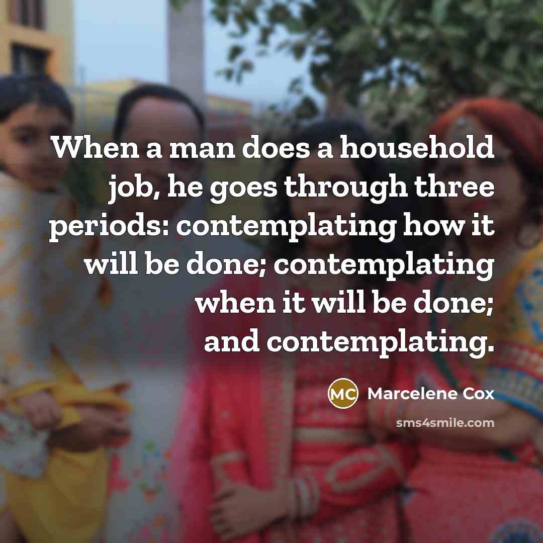 “When a man does a household job, he goes through three periods: contemplating how it will be done; contemplating when it will be done; and contemplating.” quote by Marcelene Cox