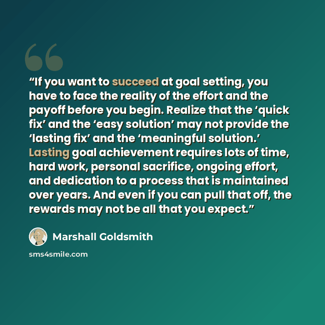 “If you want to succeed at goal setting, you have to face the reality of the effort and the payoff before you begin. Realize that the ‘quick fix’ and the ‘easy solution’ may not provide the ‘lasting fix’ and the ‘meaningful solution.’ Lasting goal achievement requires lots of time, hard work…” quote by Marshall Goldsmith