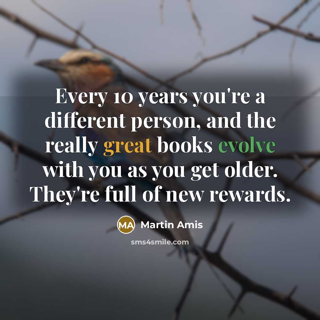 “Every 10 years you're a different person, and the really great books evolve with you as you get older. They're full of new rewards.” quote by Martin Amis