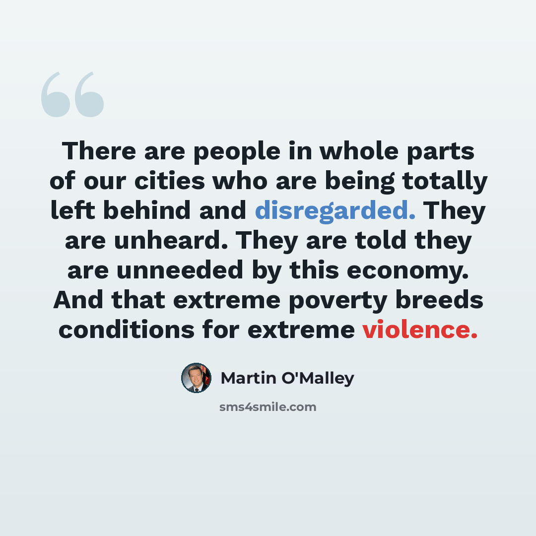 “There are people in whole parts of our cities who are being totally left behind and disregarded. They are unheard. They are told they are unneeded by this economy. And that extreme poverty breeds conditions for extreme violence.” quote by Martin O'Malley