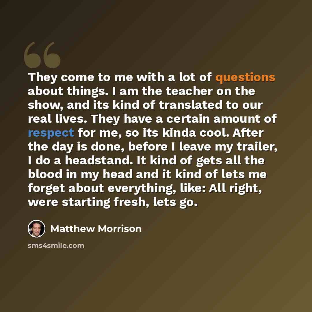 “They come to me with a lot of questions about things. I am the teacher on the show, and its kind of translated to our real lives. They have a certain amount of respect for me, so its kinda cool. After the day is done, before I leave my trailer, I do a headstand. It kind of gets all the blood in my…” quote by Matthew Morrison