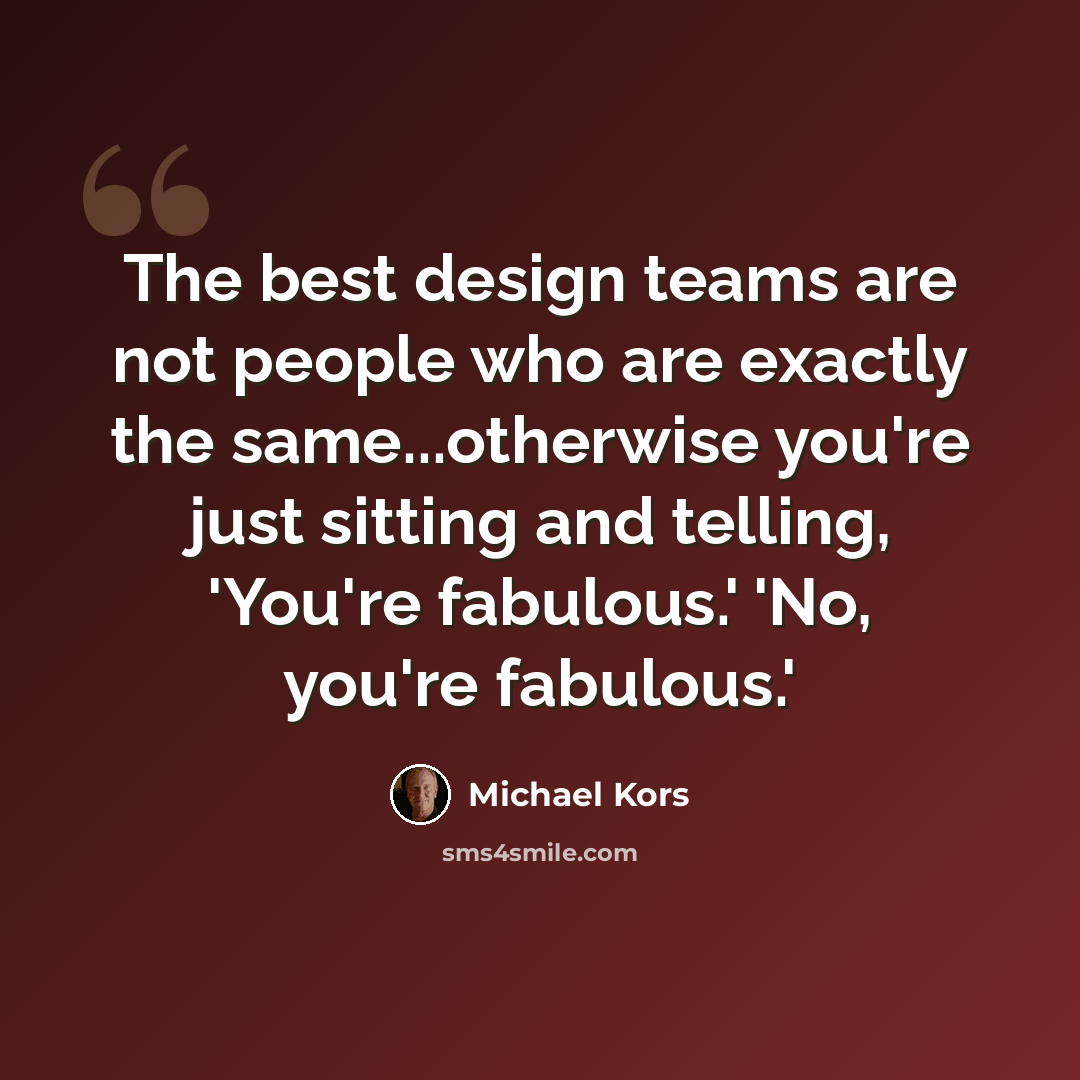 “The best design teams are not people who are exactly the same...otherwise you're just sitting and telling, 'You're fabulous.' 'No, you're fabulous.'” quote by Michael Kors