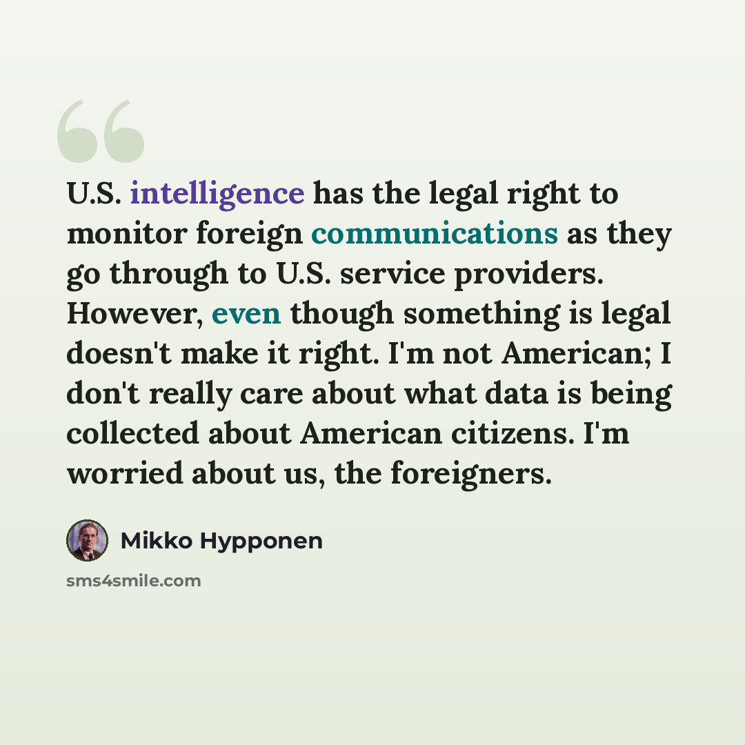 “U.S. intelligence has the legal right to monitor foreign communications as they go through to U.S. service providers. However, even though something is legal doesn't make it right. I'm not American; I don't really care about what data is being collected about American citizens. I'm worried about…” quote by Mikko Hypponen