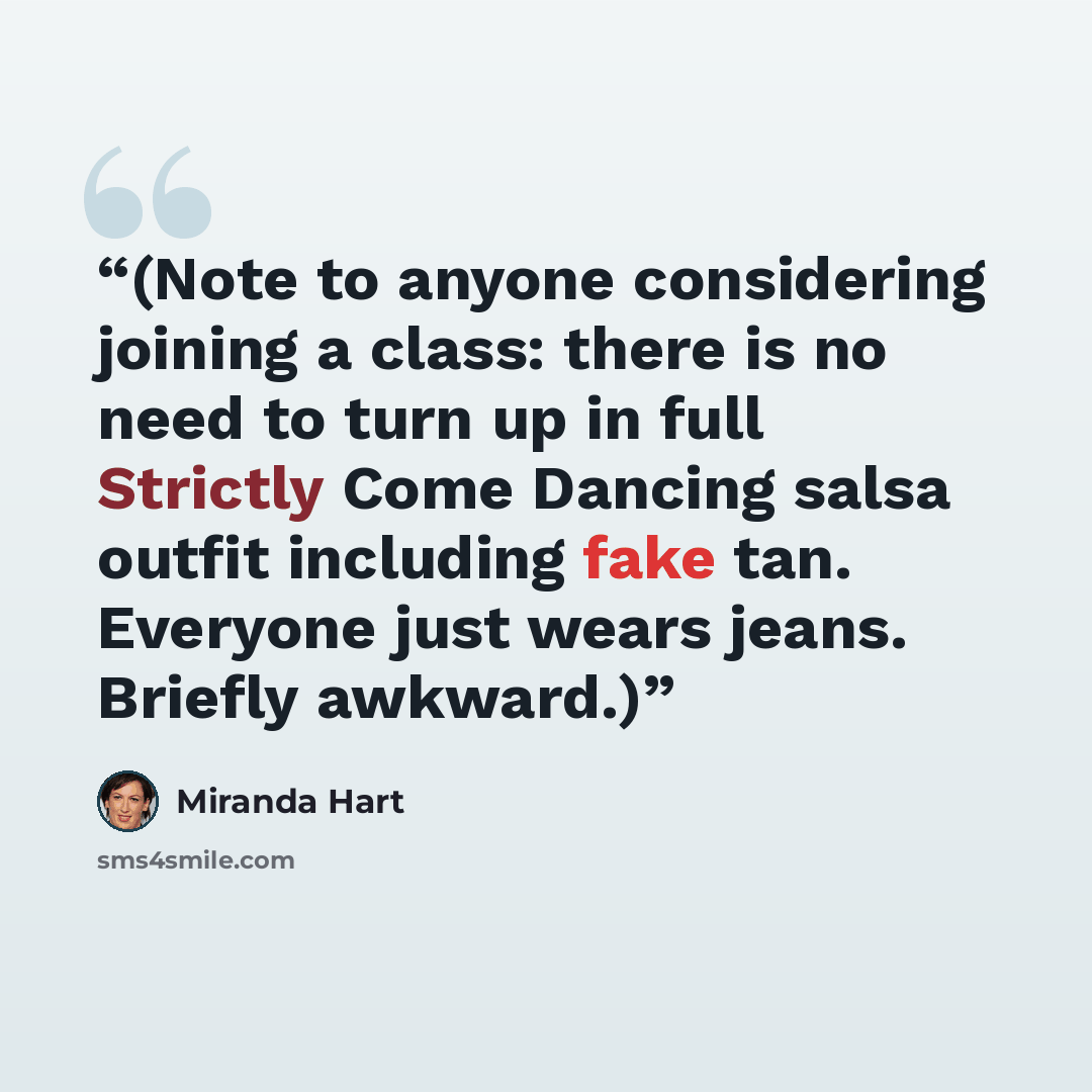 “(Note to anyone considering joining a class: there is no need to turn up in full Strictly Come Dancing salsa outfit including fake tan. Everyone just wears jeans. Briefly awkward.)” quote by Miranda Hart
