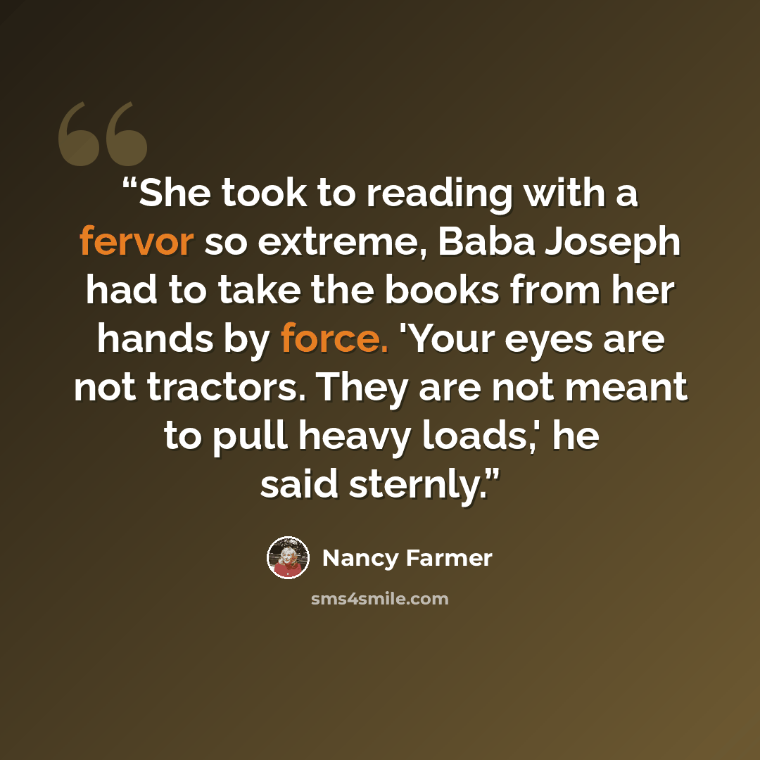 “She took to reading with a fervor so extreme, Baba Joseph had to take the books from her hands by force. 'Your eyes are not tractors. They are not meant to pull heavy loads,' he said sternly.” quote by Nancy Farmer