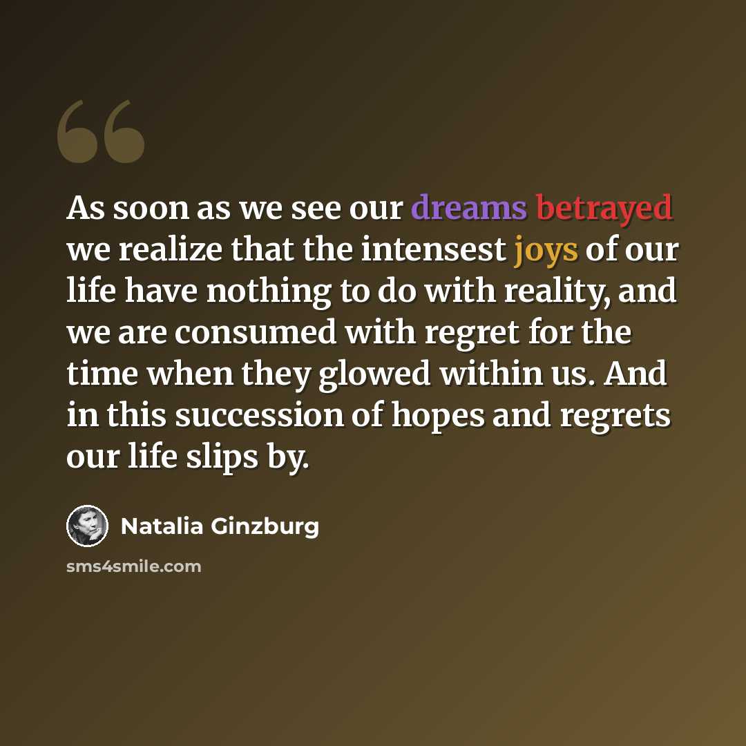 “As soon as we see our dreams betrayed we realize that the intensest joys of our life have nothing to do with reality, and we are consumed with regret for the time when they glowed within us. And in this succession of hopes and regrets our life slips by.” quote by Natalia Ginzburg