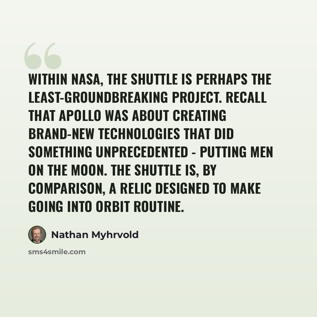 “Within NASA, the shuttle is perhaps the least-groundbreaking project. Recall that Apollo was about creating brand-new technologies that did something unprecedented - putting men on the moon. The shuttle is, by comparison, a relic designed to make going into orbit routine.” quote by Nathan Myhrvold