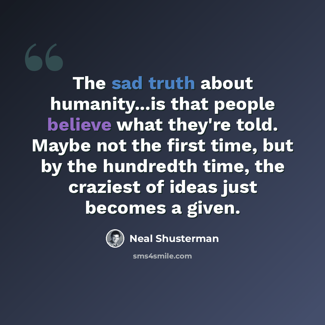 “The sad truth about humanity...is that people believe what they're told. Maybe not the first time, but by the hundredth time, the craziest of ideas just becomes a given.” quote by Neal Shusterman