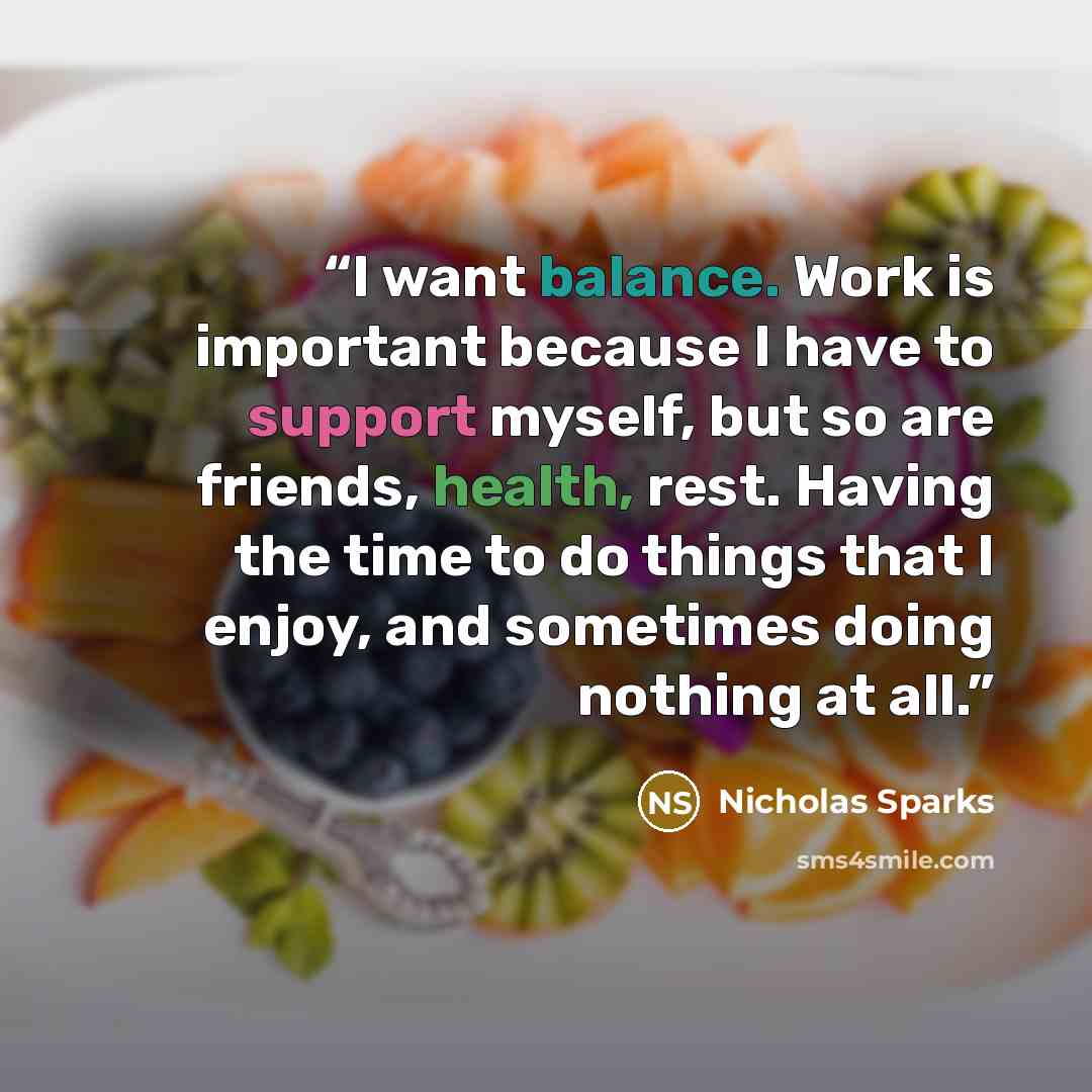 “I want balance. Work is important because I have to support myself, but so are friends, health, rest. Having the time to do things that I enjoy, and sometimes doing nothing at all.” quote by Nicholas Sparks