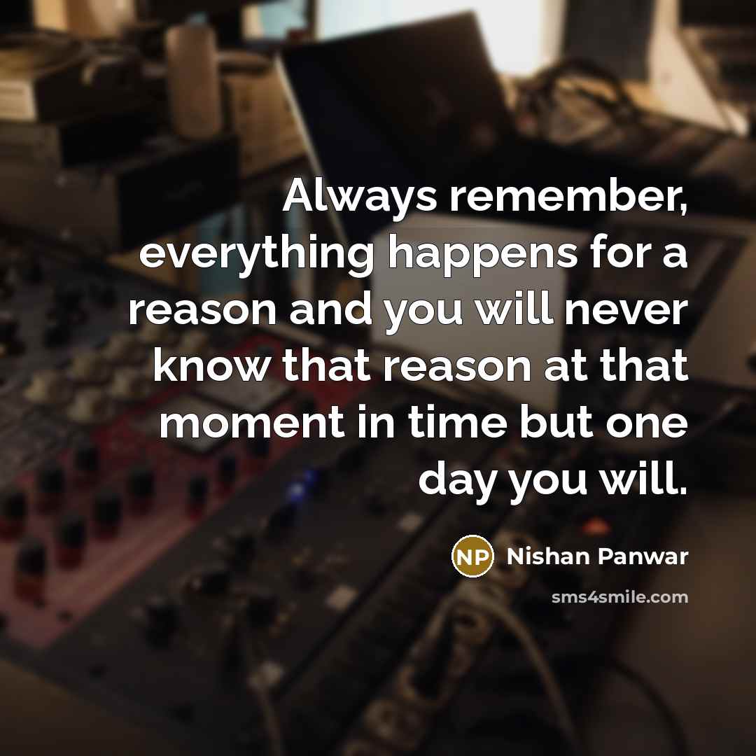 “Always remember, everything happens for a reason and you will never know that reason at that moment in time but one day you will.” quote by Nishan Panwar