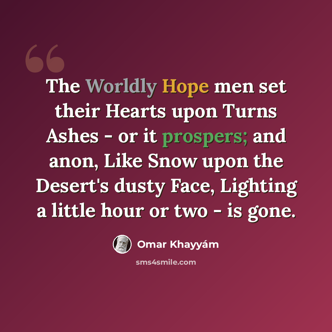 “The Worldly Hope men set their Hearts upon Turns Ashes - or it prospers; and anon, Like Snow upon the Desert's dusty Face, Lighting a little hour or two - is gone.” quote by Omar Khayyam
